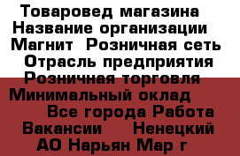 Товаровед магазина › Название организации ­ Магнит, Розничная сеть › Отрасль предприятия ­ Розничная торговля › Минимальный оклад ­ 33 400 - Все города Работа » Вакансии   . Ненецкий АО,Нарьян-Мар г.